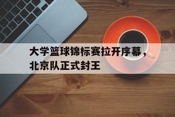 C7娱乐-大学篮球锦标赛拉开序幕，北京队正式封王的简单介绍