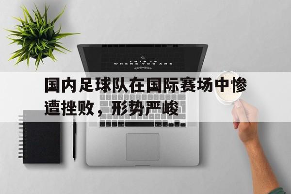 C7娱乐app下载-国内足球队在国际赛场中惨遭挫败，形势严峻的简单介绍