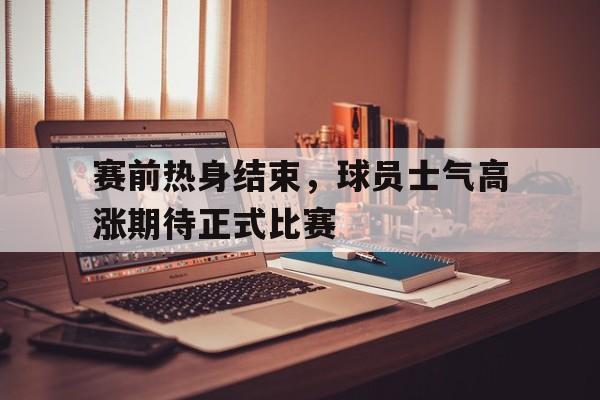 C7娱乐-关于赛前热身结束，球员士气高涨期待正式比赛的信息